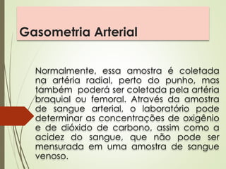 Gasometria Arterial
Normalmente, essa amostra é coletada
na artéria radial, perto do punho, mas
também poderá ser coletada pela artéria
braquial ou femoral. Através da amostra
de sangue arterial, o laboratório pode
determinar as concentrações de oxigênio
e de dióxido de carbono, assim como a
acidez do sangue, que não pode ser
mensurada em uma amostra de sangue
venoso.
 