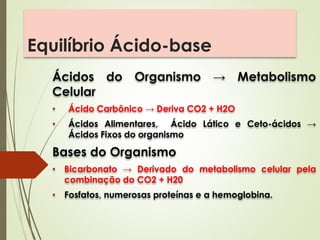 Equilíbrio Ácido-base
Ácidos do Organismo → Metabolismo
Celular
• Ácido Carbônico → Deriva CO2 + H2O
• Ácidos Alimentares, Ácido Lático e Ceto-ácidos →
Ácidos Fixos do organismo
Bases do Organismo
• Bicarbonato → Derivado do metabolismo celular pela
combinação do CO2 + H20
• Fosfatos, numerosas proteínas e a hemoglobina.
 