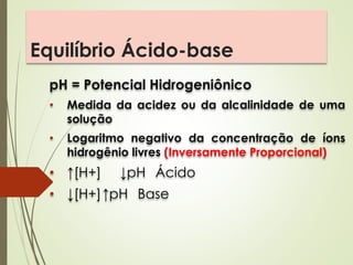Equilíbrio Ácido-base
pH = Potencial Hidrogeniônico
• Medida da acidez ou da alcalinidade de uma
solução
• Logaritmo negativo da concentração de íons
hidrogênio livres (Inversamente Proporcional)
• ↑[H+] ↓pH Ácido
• ↓[H+]↑pH Base
 