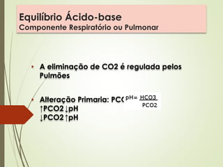 Equilíbrio Ácido-base
Componente Respiratório ou Pulmonar
• A eliminação de CO2 é regulada pelos
Pulmões
• Alteração Primaria: PCO2
↑PCO2↓pH
↓PCO2↑pH
 