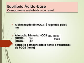 Equilíbrio Ácido-base
Componente metabólico ou renal
• A eliminação de HCO3- é regulada pelos
rins
• Alteração Primaria: HCO3-
↑HCO3- ↑pH
↓HCO3- ↓pH
• Resposta compensadora frente a transtornos
de PCO2 (lenta)
 