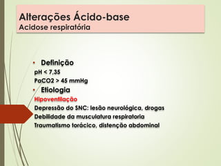 Alterações Ácido-base
Acidose respiratória
• Definição
pH < 7,35
PaCO2 > 45 mmHg
• Etiologia
Hipoventilação
Depressão do SNC: lesão neurológica, drogas
Debilidade da musculatura respiratoria
Traumatismo torácico, distenção abdominal
 
