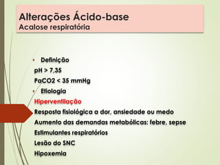 Alterações Ácido-base
Acalose respiratória
• Definição
pH > 7,35
PaCO2 < 35 mmHg
• Etiologia
Hiperventilação
Resposta fisiológica a dor, ansiedade ou medo
Aumento das demandas metabólicas: febre, sepse
Estimulantes respiratórios
Lesão do SNC
Hipoxemia
 