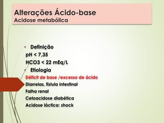 Alterações Ácido-base
Acidose metabólica
• Definição
pH < 7,35
HCO3 < 22 mEq/L
• Etiologia
Déficit de base /excesso de ácido
Diarreias, fístula intestinal
Falha renal
Cetoacidose diabética
Acidose láctica: shock
 