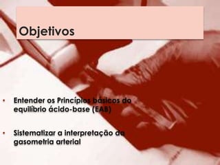 Objetivos
• Entender os Princípios básicos do
equilíbrio ácido-base (EAB)
• Sistematizar a interpretação da
gasometria arterial
 