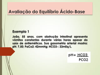 Avaliação do Equilíbrio Ácido-Base
Exemplo 1
João, 55 anos, com obstrução intestinal apresenta
vômitos constantes durante várias horas apesar do
usos de antieméticos. Sua gasometria arterial mostra:
pH: 7,50; PaCo2: 42mmHg; HCO3-: 33mEq/L.
 