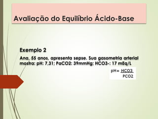 Avaliação do Equilíbrio Ácido-Base
Exemplo 2
Ana, 55 anos, apresenta sepse. Sua gasometria arterial
mostra: pH: 7,31; PaCO2: 39mmHg; HCO3-: 17 mEq/L
 