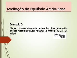 Avaliação do Equilíbrio Ácido-Base
Exemplo 3
Diego, 25 anos, overdose de heroína. Sua gasometria
arterial mostra: pH:7,25; PaCO2: 68 mmHg; HCO3-: 24
mEq/L
 