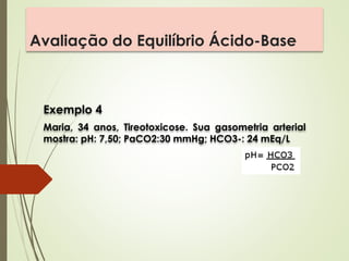 Avaliação do Equilíbrio Ácido-Base
Exemplo 4
Maria, 34 anos, Tireotoxicose. Sua gasometria arterial
mostra: pH: 7,50; PaCO2:30 mmHg; HCO3-: 24 mEq/L
 