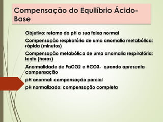 Compensação do Equilíbrio Ácido-
Base
Objetivo: retorno do pH a sua faixa normal
Compensação respiratória de uma anomalia metabólica:
rápida (minutos)
Compensação metabólica de uma anomalia respiratória:
lenta (horas)
Anormalidade de PaCO2 e HCO3- quando apresenta
compensação
pH anormal: compensação parcial
pH normalizado: compensação completa
 