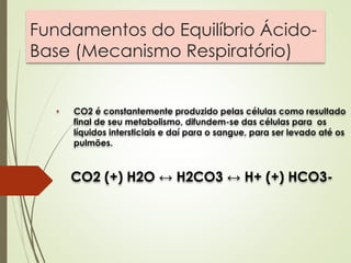 Fundamentos do Equilíbrio Ácido-
Base (Mecanismo Respiratório)
• CO2 é constantemente produzido pelas células como resultado
final de seu metabolismo, difundem-se das células para os
líquidos intersticiais e daí para o sangue, para ser levado até os
pulmões.
CO2 (+) H2O ↔ H2CO3 ↔ H+ (+) HCO3-
 