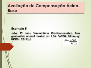 Avaliação de Compensação Ácido-
Base
Exemplo 5
Julia, 19 anos, Traumatismo Cranioencefálico. Sua
gasometria arterial mostra: pH: 7,36; PaCO2: 50mmHg;
HCO3-: 32mEq/L
 