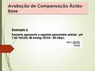 Avaliação de Compensação Ácido-
Base
Exemplo 6
Paciente apresenta a seguinte gasometría arterial : pH:
7,45; PaCO2: 48 mmHg; HCO3-: 28 mEq/L
 