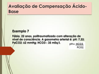 Avaliação de Compensação Ácido-
Base
Exemplo 7
Fábio, 22 anos, politraumatizado com alteração de
nível de consciência. A gasometra arterial é: pH: 7,33;
PaCO2: 62 mmHg; HCO3-: 35 mEq/L
 