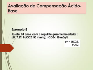 Avaliação de Compensação Ácido-
Base
Exemplo 8
Josefa, 54 anos, com a seguinte gasometría arterial :
pH: 7,29; PaCO2: 30 mmHg; HCO3-: 18 mEq/L
 