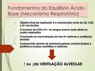 Fundamentos do Equilíbrio Ácido-
Base (Mecanismo Respiratório)
• Objetivo final da respiração é a manutenção níveis de O2, CO2
e H+ nos tecidos
• O excesso de CO2 e H+ no sangue exerce ação direta no
centro respiratório
• O aumento na concentração de íons H+ estimula a ventilação
alveolar
• Controle feito através de quimiorreceptores centrais (bulbo) e
periféricos (corpos carotídeos e aórticos)
↑ ou ↓da VENTILAÇÃO ALVEOLAR
 
