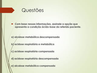 Questões
 Com base nessas informações, assinale a opção que
apresenta a condição ácido-base do referido paciente.
a) alcalose metabólica descompensada
b) acidose respiratória e metabólica
c) acidose respiratória compensada
d) acidose respiratória descompensada
e) alcalose metabólica compensada
 