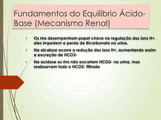 Fundamentos do Equilíbrio Ácido-
Base (Mecanismo Renal)
• Os rins desempenham papel chave na regulação dos íons H+,
eles impedem a perda de Bicarbonato na urina.
• Na alcalose ocorre a redução dos íons H+, aumentando assim
a excreção de HCO3-
• Na acidose os rins não excretam HCO3- na urina, mas
reabsorvem todo o HCO3- filtrado
 