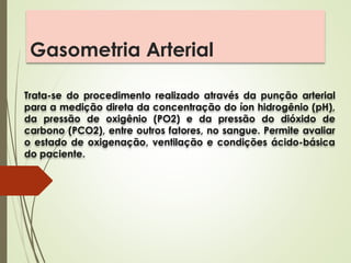 Gasometria Arterial
Trata-se do procedimento realizado através da punção arterial
para a medição direta da concentração do íon hidrogênio (pH),
da pressão de oxigênio (PO2) e da pressão do dióxido de
carbono (PCO2), entre outros fatores, no sangue. Permite avaliar
o estado de oxigenação, ventilação e condições ácido-básica
do paciente.
 