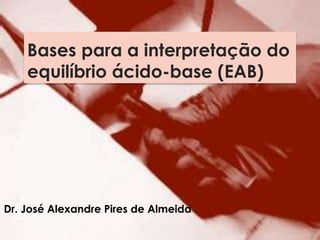 Bases para a interpretação do
equilíbrio ácido-base (EAB)
Dr. José Alexandre Pires de Almeida
 