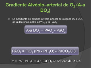 Gradiente Alvéolo–arterial de O2 (A-a
DO2)
 La Gradiente de difusión alveolo-arterial de oxígeno (A-a DO2)
es la diferencia entre la PAO2 y la PaO2.
A-a DO2  PAO2 - PaO2
PAO2 = FiO2 (Pb - PH2O) - PaCO2/0.8
Pb = 760, PH2O = 47, PaCO2 se obtiene del AGA
 