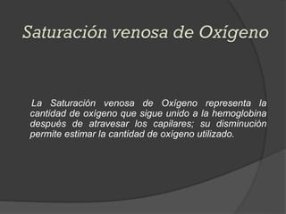 La Saturación venosa de Oxígeno representa la
cantidad de oxígeno que sigue unido a la hemoglobina
después de atravesar los capilares; su disminución
permite estimar la cantidad de oxígeno utilizado.
 