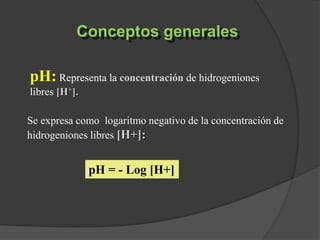 Conceptos generales
pH: Representa la concentración de hidrogeniones
libres [H+].
Se expresa como logaritmo negativo de la concentración de
hidrogeniones libres [H+]:
pH = - Log [H+]
 