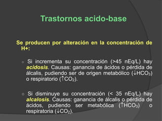 Se producen por alteración en la concentración de
H+:
○ Si incrementa su concentración (>45 nEq/L) hay
acidosis. Causas: ganancia de ácidos o pérdida de
álcalis, pudiendo ser de origen metabólico (HCO3)
o respiratorio (CO2).
○ Si disminuye su concentración (< 35 nEq/L) hay
alcalosis. Causas: ganancia de álcalis o pérdida de
ácidos, pudiendo ser metabólica (HCO3) o
respiratoria (CO2).
Trastornos acido-base
 