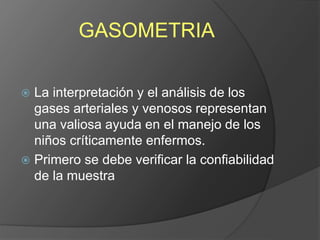GASOMETRIA
 La interpretación y el análisis de los
gases arteriales y venosos representan
una valiosa ayuda en el manejo de los
niños críticamente enfermos.
 Primero se debe verificar la confiabilidad
de la muestra
 