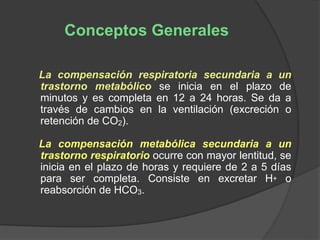 La compensación respiratoria secundaria a un
trastorno metabólico se inicia en el plazo de
minutos y es completa en 12 a 24 horas. Se da a
través de cambios en la ventilación (excreción o
retención de CO2).
La compensación metabólica secundaria a un
trastorno respiratorio ocurre con mayor lentitud, se
inicia en el plazo de horas y requiere de 2 a 5 días
para ser completa. Consiste en excretar H+ o
reabsorción de HCO3.
Conceptos Generales
 