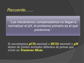 Si encontramos pCO2 anormal o HCO3 anormal y pH
dentro de limites normales debemos de pensar que
existe un Trastorno Mixto.
¨Los mecanismos compensatorios no llegan a
normalizar el pH, el problema primario es el que
predomina.¨
Recuerde.......
 