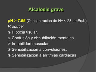 pH > 7.55 (Concentración de H+ < 28 nmEq/L).
Produce:
 Hipoxia tisular.
 Confusión y obnubilación mentales.
 Irritabilidad muscular.
 Sensibilización a convulsiones.
 Sensibilización a arritmias cardiacas
Alcalosis grave
 