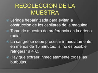 RECOLECCION DE LA
MUESTRA
 Jeringa heparinizada para evitar la
obstrucción de los capilares de la maquina.
 Toma de muestra de preferencia en la arteria
radial
 La sangre se debe procesar inmediatamente,
en menos de 15 minutos, si no es posible
refrigerar a 4ºC.
 Hay que extraer inmediatamente todas las
burbujas.
 