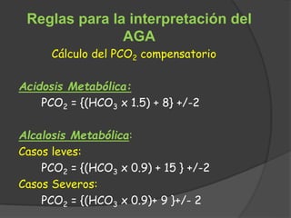 Reglas para la interpretación del
AGA
Cálculo del PCO2 compensatorio
Acidosis Metabólica:
PCO2 = {(HCO3 x 1.5) + 8} +/-2
Alcalosis Metabólica:
Casos leves:
PCO2 = {(HCO3 x 0.9) + 15 } +/-2
Casos Severos:
PCO2 = {(HCO3 x 0.9)+ 9 }+/- 2
 