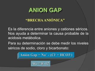 ANION GAP
“BRECHA ANIÓNICA”
Es la diferencia entre aniones y cationes séricos.
Nos ayuda a determinar la causa probable de la
acidosis metábolica.
Para su determinación se debe medir los niveles
séricos de sodio, cloro y bicarbonato:
Anión Gap = Na+ - (Cl- + HCO3-)
AG = 8 -12
 