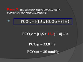 Paso 3: ¿EL SISTEMA RESPIRATORIO ESTA
COMPENSANDO ADECUADAMENTE?
 PCO2c = [(1,5 x HCO3) + 8] ± 2
PCO2c = [(1,5 x 17,2) + 8] ± 2
PCO2c = 33,8 ± 2
PCO2m = 35 mmHg
 