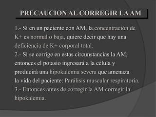 PRECAUCION AL CORREGIR LAAM
1.- Si en un paciente con AM, la concentración de
K+ es normal o baja, quiere decir que hay una
deficiencia de K+ corporal total.
2.- Si se corrige en estas circunstancias la AM,
entonces el potasio ingresará a la célula y
producirá una hipokalemia severa que amenaza
la vida del paciente: Parálisis muscular respiratoria.
3.- Entonces antes de corregir la AM corregir la
hipokalemia.
 