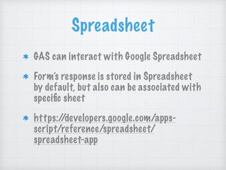 Spreadsheet
GAS can interact with Google Spreadsheet
Form’s response is stored in Spreadsheet
by default, but also can be associated with
speciﬁc sheet
https://developers.google.com/apps-
script/reference/spreadsheet/
spreadsheet-app
 