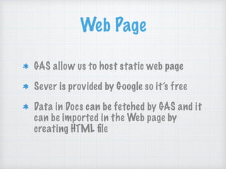 Web Page
GAS allow us to host static web page
Sever is provided by Google so it’s free
Data in Docs can be fetched by GAS and it
can be imported in the Web page by
creating HTML ﬁle
 