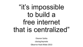 “it’s impossible
to build a
free internet
that is centralized”
Eleanor Saitta
closing keynote
Observe Hack Make 2013
 