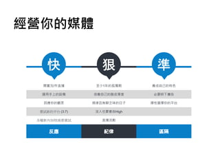 經營你的媒體
開實況/作直播
運用手上的設備
回應你的觀眾
嘗試新的平台 (3:7)
各種新內容/技術都嘗試
至少1年的孤獨期
培養自己的臉皮厚度
規律且無聊乏味的日子
沒人也要會自High
直播活動
養成自己的特色
必要時下廣告
彈性選擇你的平台
 