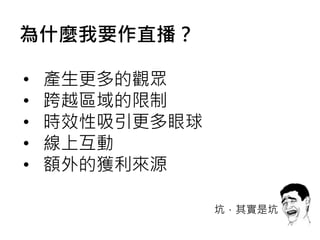 • 產生更多的觀眾
• 跨越區域的限制
• 時效性吸引更多眼球
• 線上互動
• 額外的獲利來源
坑，其實是坑
為什麼我要作直播？
 
