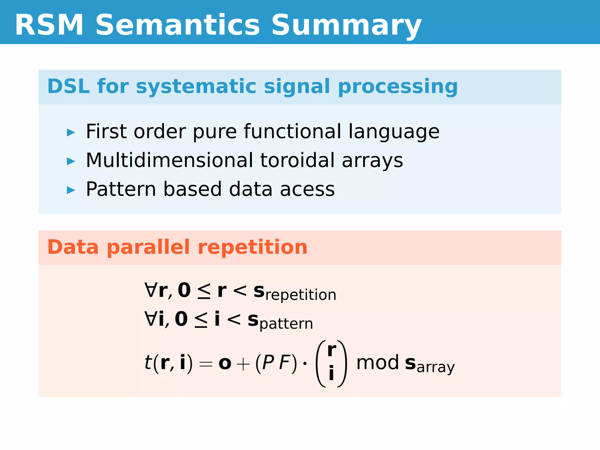 RSM Semantics Summary

 DSL for systematic signal processing

    First order pure functional language
    Multidimensional toroidal arrays
    Pattern based data acess

 Data parallel repetition

         ∀r, 0 ≤ r  srepetition
         ∀i, 0 ≤ i  spattern
                                 r
         t(r, i) = o + (P F) ·     mod sarray
                                 i
 