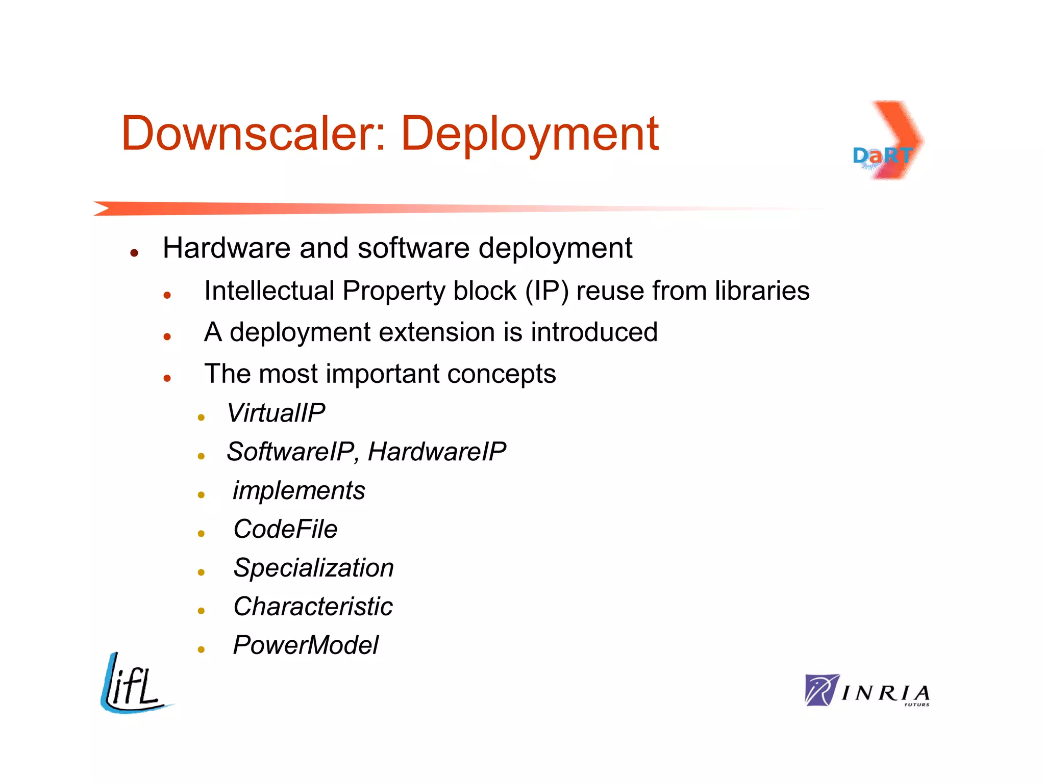 Downscaler: Deployment

   Hardware and software deployment
       Intellectual Property block (IP) reuse from libraries
       A deployment extension is introduced
        The most important concepts
         VirtualIP
         SoftwareIP, HardwareIP
          implements
          CodeFile
          Specialization
          Characteristic
          PowerModel
 