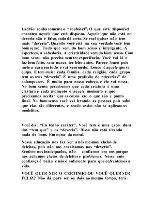 Ladrão rouba somente o “roubável”. O que está disponível
encontra aquele que está disposto. Aquele que não está no
deveria não é falso, tudo dá certo. Se você quiser não tem
mais “deveria”. Quando você está na sua verdade você tem
bom senso. Tudo que vem do bom senso é inteligente. A
esperteza, a sabedoria, a criatividade vem do bom senso. Com
bom senso não precisa nem ter experiência. Você vai lá e
faz bem feito, sem nunca ter feito antes. Parece louco pois
mete a cara em tudo e vai sem medo. Louco é aquele que se
culpa. E tem mais: cada família, cada religião, cada grupo
tem os seus “deveria”. É uma profusão de “deverias” de
enlouquecer. É muito para nossa cabeça, e ela vai nessa.
No bom senso percebemos que cada criatura e uma
criatura e cada momento é aquele momento e que
precisamos aceitar que as coisas são o que são e ponto
final. No bom senso você vai levando as pessoas pois sabe
que elas são diferentes, e sendo assim não se aplicam os
modelitos.
Você diz: “Eu tenho caráter”. Você tem é uma capa dura
dos “tem que” e os “deveria”. Disso não está tirando
nada de bom. Em nome da moral.
Nossa educação nos faz ver a nós mesmos cheios de
defeitos, pois não nos encaixamos nos “deveria”.
Sentimo-nos inadequados, não confiamos em nós porque
nos achamos cheios de defeitos e problemas. Nossa auto
confiança é baixa e não é suficiente para que enfrentemos a
vida.
VOCÊ QUER SER O CERTINHO OU VOCÊ QUER SER
FELIZ? Não dá para ser os dois ao mesmo tempo, terá
 