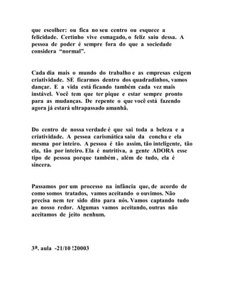 que escolher: ou fica no seu centro ou esquece a
felicidade. Certinho vive esmagado, o feliz saiu dessa. A
pessoa de poder é sempre fora do que a sociedade
considera “normal”.
Cada dia mais o mundo do trabalho e as empresas exigem
criatividade. SE ficarmos dentro dos quadradinhos, vamos
dançar. E a vida está ficando também cada vez mais
instável. Você tem que ter pique e estar sempre pronto
para as mudanças. De repente o que você está fazendo
agora já estará ultrapassado amanhã.
Do centro de nossa verdade é que sai toda a beleza e a
criatividade. A pessoa carismática saiu da concha e ela
mesma por inteiro. A pessoa é tão assim, tão inteligente, tão
ela, tão por inteiro. Ela é nutritiva, a gente ADORA esse
tipo de pessoa porque também , além de tudo, ela é
sincera.
Passamos por um processo na infância que, de acordo de
como somos tratados, vamos aceitando o ouvimos. Não
precisa nem ter sido dito para nós. Vamos captando tudo
ao nosso redor. Algumas vamos aceitando, outras não
aceitamos de jeito nenhum.
3a. aula -21/10 !20003
 