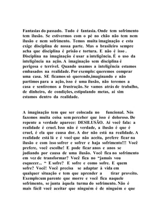 Fantasias do passado. Tudo é fantasia. Onde tem sofrimento
tem ilusão. Se estivermos com o pé no chão não tem nem
ilusão e nem sofrimento. Temos muita imaginação e esta
exige disciplina de nossa parte. Mas o brasileiro sempre
acha que disciplina é prisão e tortura. E não é isso .
Disciplina na imaginação é usar a inteligência. É o uso da
inteligência na ação. A imaginação sem disciplina é
perigosa e terrível. Quando usamos a inteligência estamos
embasados na realidade. Por exemplo: queremos comprar
uma casa. SE ficamos só querendo,imaginando e não
partimos para a ação, isso é uma ilusão, não teremos a
casa e sentiremos a frustração. Se vamos atrás de trabalho,
de dinheiro, de condições, estipulando metas, aí sim
estamos dentro da realidade.
A imaginação tem que ser colocada no funcional. Nós
fazemos muita coisa sem perceber que isso é doloroso. De
repente a verdade aparece: DESILUSÃO. Aí você fala: a
realidade é cruel. Isso não é verdade, a ilusão é que é
cruel, é ela que causa dor. A dor não está na realidade. A
realidade está lá e é você que não aceita, prefere ficar na
ilusão e com isso sofrer e sofrer e haja sofrimento!!! Você
prefere, você escolhe! E pode ficar anos e anos se
judiando por causa de uma ilusão. Você fica no sofrimento
em vez de transformar? Você fica no “jamais vou
esquecer... “ E sofre? E sofre e como sofre. E quem
sofre? Você! Você precisa se adaptar à vida em
qualquer situação e tem que aprender a tirar proveito.
Exemplo:um parente que morre e você fica naquele
sofrimento, se junta àquela turma do sofrimento. Não é
mais fácil você aceitar que ninguém é de ninguém e que
 