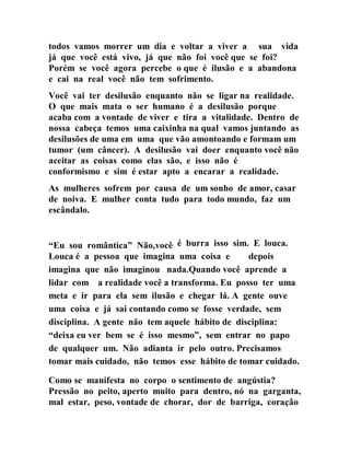 todos vamos morrer um dia e voltar a viver a sua vida
já que você está vivo, já que não foi você que se foi?
Porém se você agora percebe o que é ilusão e a abandona
e cai na real você não tem sofrimento.
Você vai ter desilusão enquanto não se ligar na realidade.
O que mais mata o ser humano é a desilusão porque
acaba com a vontade de viver e tira a vitalidade. Dentro de
nossa cabeça temos uma caixinha na qual vamos juntando as
desilusões de uma em uma que vão amontoando e formam um
tumor (um câncer). A desilusão vai doer enquanto você não
aceitar as coisas como elas são, e isso não é
conformismo e sim é estar apto a encarar a realidade.
As mulheres sofrem por causa de um sonho de amor, casar
de noiva. E mulher conta tudo para todo mundo, faz um
escândalo.
“Eu sou romântica” Não,você é burra isso sim. E louca.
Louca é a pessoa que imagina uma coisa e depois
imagina que não imaginou nada.Quando você aprende a
lidar com a realidade você a transforma. Eu posso ter uma
meta e ir para ela sem ilusão e chegar lá. A gente ouve
uma coisa e já sai contando como se fosse verdade, sem
disciplina. A gente não tem aquele hábito de disciplina:
“deixa eu ver bem se é isso mesmo”, sem entrar no papo
de qualquer um. Não adianta ir pelo outro. Precisamos
tomar mais cuidado, não temos esse hábito de tomar cuidado.
Como se manifesta no corpo o sentimento de angústia?
Pressão no peito, aperto muito para dentro, nó na garganta,
mal estar, peso, vontade de chorar, dor de barriga, coração
 