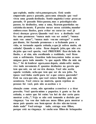 que explode, muita raiva,amargura,etc. Está sendo
empurrado para o passado, para uma situação que você
viveu uma grande desilusão. Sentir angústia é estar preso ao
passado. O passado físico passou, mas o psicológico não
passou. As desilusões, uma a uma, ficaram guardadas na
caixinha da mente. É preciso mexer nessa caixinha, mandar
embora essas ilusões, para evitar ou curar (se você já
tiver) doenças graves. Quando você teve a desilusão você
fez uma promessa: “nunca mais vou ser assim”, “nunca
mais vou amar”, “nunca mais vou me entregar” e assim
por diante, foi fazendo promessas e se fechando para a
vida, se tornando aquela coitada, a que já sofreu muito, oh
coitada! Quando a coisa ficou daquele jeito, que não era
do jeito que você queria, você PREFERIU ficar do lado da
ilusão, e aí sim, não escolhendo a realidade, você ficou
com o sofrimento. Guardou tudo isso,contou todas as suas
mágoas para todo mundo: “o que aquele filho da mãe me
fez...” Só de lembrar agora,anos depois, ainda sofre muito,
vive tudo novamente. E quantas desilusões na gaveta que
tem que sair, ou sai ou vira doença. Você não aceita
aquela verdade, acha que tem que ser do seu jeito. Na
época você tinha cacife para ter o que estava querendo?
Está na cara que não, que você estava iludido, pois não
aconteceu. Você estava na mutreta, quem rejeitou as
pessoas foi você, pois não as aceitou e à
situação como eram, não aprendeu a conviver e a tirar
proveito. Você queria mimo e paparico. A gente se faz de
coitado, o outro que foi ruim: “eu hei de dar certo para
mostrar a ele...”. Veja se não está tomando a decisão por
vingança: “eu vou dar tudo aos meus filhos para mostrar a
meus pais quanto sou bom apesar de eles não me terem
dado nada” Você estraga tudo, estraga seus filhos,
porque está na vingança. Aí enche seus filhos de brinquedos
 