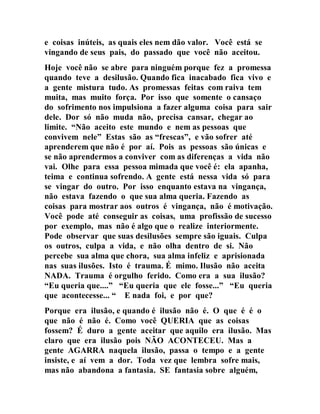 e coisas inúteis, as quais eles nem dão valor. Você está se
vingando de seus pais, do passado que você não aceitou.
Hoje você não se abre para ninguém porque fez a promessa
quando teve a desilusão. Quando fica inacabado fica vivo e
a gente mistura tudo. As promessas feitas com raiva tem
muita, mas muito força. Por isso que somente o cansaço
do sofrimento nos impulsiona a fazer alguma coisa para sair
dele. Dor só não muda não, precisa cansar, chegar ao
limite. “Não aceito este mundo e nem as pessoas que
convivem nele” Estas são as “frescas”, e vão sofrer até
aprenderem que não é por aí. Pois as pessoas são únicas e
se não aprendermos a conviver com as diferenças a vida não
vai. Olhe para essa pessoa mimada que você é: ela apanha,
teima e continua sofrendo. A gente está nessa vida só para
se vingar do outro. Por isso enquanto estava na vingança,
não estava fazendo o que sua alma queria. Fazendo as
coisas para mostrar aos outros é vingança, não é motivação.
Você pode até conseguir as coisas, uma profissão de sucesso
por exemplo, mas não é algo que o realize interiormente.
Pode observar que suas desilusões sempre são iguais. Culpa
os outros, culpa a vida, e não olha dentro de si. Não
percebe sua alma que chora, sua alma infeliz e aprisionada
nas suas ilusões. Isto é trauma. É mimo. Ilusão não aceita
NADA. Trauma é orgulho ferido. Como era a sua ilusão?
“Eu queria que....” “Eu queria que ele fosse...” “Eu queria
que acontecesse... “ E nada foi, e por que?
Porque era ilusão, e quando é ilusão não é. O que é é o
que não é não é. Como você QUERIA que as coisas
fossem? É duro a gente aceitar que aquilo era ilusão. Mas
claro que era ilusão pois NÃO ACONTECEU. Mas a
gente AGARRA naquela ilusão, passa o tempo e a gente
insiste, e aí vem a dor. Toda vez que lembra sofre mais,
mas não abandona a fantasia. SE fantasia sobre alguém,
 